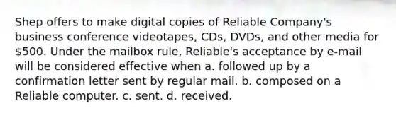 Shep offers to make digital copies of Reliable Company's business conference videotapes, CDs, DVDs, and other media for 500. Under the mailbox rule, Reliable's acceptance by e-mail will be considered effective when a. followed up by a confirmation letter sent by regular mail. b. composed on a Reliable computer. c. sent. d. received.