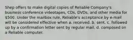 Shep offers to make digital copies of Reliable Company's business conference videotapes, CDs, DVDs, and other media for 500. Under the mailbox rule, Reliable's acceptance by e-mail will be considered effective when a. received. b. sent. c. followed up by a confirmation letter sent by regular mail. d. composed on a Reliable computer.