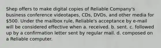 Shep offers to make digital copies of Reliable Company's business conference videotapes, CDs, DVDs, and other media for 500. Under the mailbox rule, Reliable's acceptance by e-mail will be considered effective when a. received. b. sent. c. followed up by a confirmation letter sent by regular mail. d. composed on a Reliable computer.