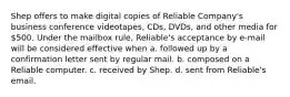 Shep offers to make digital copies of Reliable Company's business conference videotapes, CDs, DVDs, and other media for 500. Under the mailbox rule, Reliable's acceptance by e-mail will be considered effective when a. followed up by a confirmation letter sent by regular mail. b. composed on a Reliable computer. c. received by Shep. d. sent from Reliable's email.