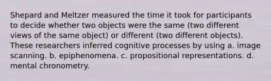 Shepard and Meltzer measured the time it took for participants to decide whether two objects were the same (two different views of the same object) or different (two different objects). These researchers inferred cognitive processes by using a. image scanning. b. epiphenomena. c. propositional representations. d. mental chronometry.