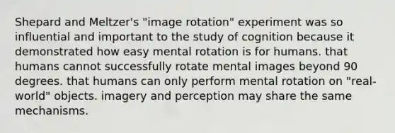 Shepard and Meltzer's "image rotation" experiment was so influential and important to the study of cognition because it demonstrated how easy mental rotation is for humans. that humans cannot successfully rotate mental images beyond 90 degrees. that humans can only perform mental rotation on "real-world" objects. imagery and perception may share the same mechanisms.