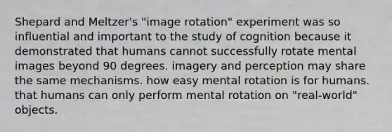 Shepard and Meltzer's "image rotation" experiment was so influential and important to the study of cognition because it demonstrated that humans cannot successfully rotate mental images beyond 90 degrees. imagery and perception may share the same mechanisms. how easy mental rotation is for humans. that humans can only perform mental rotation on "real-world" objects.