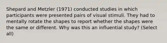 Shepard and Metzler (1971) conducted studies in which participants were presented pairs of visual stimuli. They had to mentally rotate the shapes to report whether the shapes were the same or different. Why was this an influential study? (Select all)