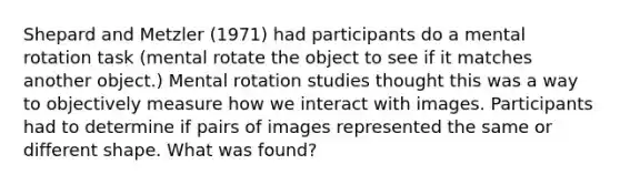 Shepard and Metzler (1971) had participants do a mental rotation task (mental rotate the object to see if it matches another object.) Mental rotation studies thought this was a way to objectively measure how we interact with images. Participants had to determine if pairs of images represented the same or different shape. What was found?