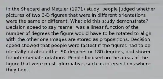 In the Shepard and Metzler (1971) study, people judged whether pictures of two 3-D figures that were in different orientations were the same or different. What did this study demonstrate? Decision speed to say "same" was a linear function of the number of degrees the figure would have to be rotated to align with the other one Images are stored as propositions. Decision speed showed that people were fastest if the figures had to be mentally rotated either 90 degrees or 180 degrees, and slower for intermediate rotations. People focused on the areas of the figure that were most informative, such as intersections where they bent.