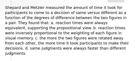 Shepard and Metzler measured the amount of time it took for participants to come to a decision of same versus different as a function of the degrees of difference between the two figures in a pair. They found that: a. reaction times were always equivalent, supporting the propositional view. b. reaction times were inversely proportional to the weighting of each figure in visual memory. c. the more the two figures were rotated away from each other, the more time it took participants to make their decisions. d. same judgments were always faster than different judgments.