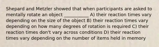 Shepard and Metzler showed that when participants are asked to mentally rotate an object ___________ A) their reaction times vary depending on the size of the object B) their reaction times vary depending on how many degrees of rotation is required C) their reaction times don't vary across conditions D) their reaction times vary depending on the number of items held in memory