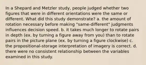 In a Shepard and Metzler study, people judged whether two figures that were in different orientations were the same or different. What did this study demonstrate? a. the amount of rotation necessary before making "same-different" judgments influences decision speed. b. it takes much longer to rotate pairs in depth (ex. by turning a figure away from you) than to rotate pairs in the picture plane (ex. by turning a figure clockwise) c. the propositional-storage interpretation of imagery is correct. d. there were no consistent relationship between the variables examined in this study.