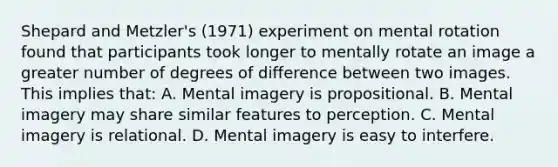 Shepard and Metzler's (1971) experiment on mental rotation found that participants took longer to mentally rotate an image a greater number of degrees of difference between two images. This implies that: A. Mental imagery is propositional. B. Mental imagery may share similar features to perception. C. Mental imagery is relational. D. Mental imagery is easy to interfere.