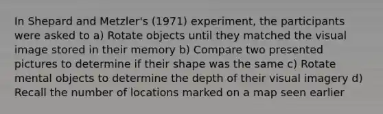 In Shepard and Metzler's (1971) experiment, the participants were asked to a) Rotate objects until they matched the visual image stored in their memory b) Compare two presented pictures to determine if their shape was the same c) Rotate mental objects to determine the depth of their visual imagery d) Recall the number of locations marked on a map seen earlier