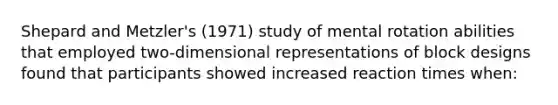 Shepard and Metzler's (1971) study of mental rotation abilities that employed two-dimensional representations of block designs found that participants showed increased reaction times when: