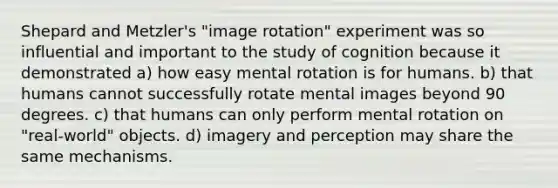 Shepard and Metzler's "image rotation" experiment was so influential and important to the study of cognition because it demonstrated a) how easy mental rotation is for humans. b) that humans cannot successfully rotate mental images beyond 90 degrees. c) that humans can only perform mental rotation on "real-world" objects. d) imagery and perception may share the same mechanisms.