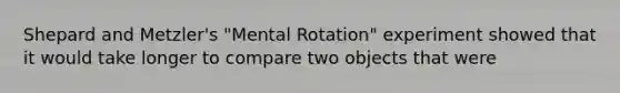 Shepard and Metzler's "Mental Rotation" experiment showed that it would take longer to compare two objects that were