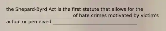 the Shepard-Byrd Act is the first statute that allows for the ____________________________ of hate crimes motivated by victim's actual or perceived ____________________________________