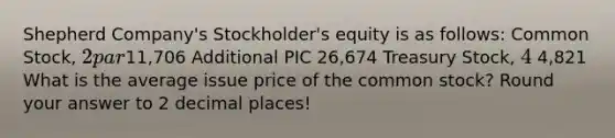 Shepherd Company's Stockholder's equity is as follows: Common Stock, 2 par11,706 Additional PIC 26,674 Treasury Stock, 4 4,821 What is the average issue price of the common stock? Round your answer to 2 decimal places!