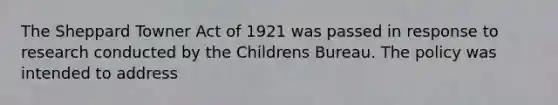 The Sheppard Towner Act of 1921 was passed in response to research conducted by the Childrens Bureau. The policy was intended to address