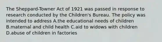 The Sheppard-Towner Act of 1921 was passed in response to research conducted by the Children's Bureau. The policy was intended to address A.the educational needs of children B.maternal and child health C.aid to widows with children D.abuse of children in factories