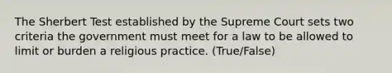 The Sherbert Test established by the Supreme Court sets two criteria the government must meet for a law to be allowed to limit or burden a religious practice. (True/False)