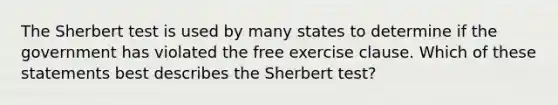 The Sherbert test is used by many states to determine if the government has violated the free exercise clause. Which of these statements best describes the Sherbert test?