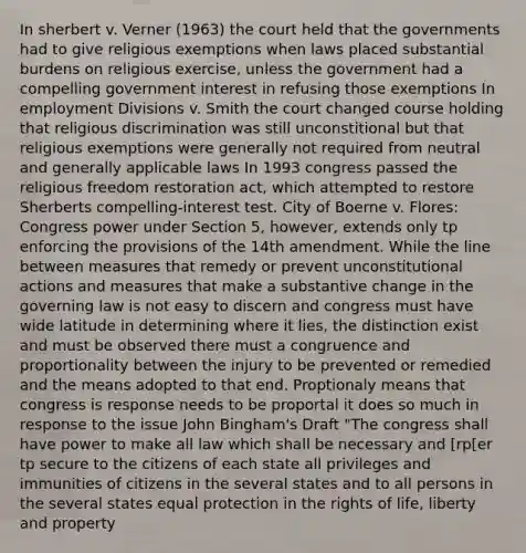 In sherbert v. Verner (1963) the court held that the governments had to give religious exemptions when laws placed substantial burdens on religious exercise, unless the government had a compelling government interest in refusing those exemptions In employment Divisions v. Smith the court changed course holding that religious discrimination was still unconstitional but that religious exemptions were generally not required from neutral and generally applicable laws In 1993 congress passed the religious freedom restoration act, which attempted to restore Sherberts compelling-interest test. City of Boerne v. Flores: Congress power under Section 5, however, extends only tp enforcing the provisions of the 14th amendment. While the line between measures that remedy or prevent unconstitutional actions and measures that make a substantive change in the governing law is not easy to discern and congress must have wide latitude in determining where it lies, the distinction exist and must be observed there must a congruence and proportionality between the injury to be prevented or remedied and the means adopted to that end. Proptionaly means that congress is response needs to be proportal it does so much in response to the issue John Bingham's Draft "The congress shall have power to make all law which shall be necessary and [rp[er tp secure to the citizens of each state all privileges and immunities of citizens in the several states and to all persons in the several states equal protection in the rights of life, liberty and property