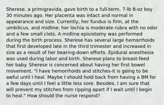 Sherese, a primigravida, gave birth to a full-term, 7-lb 8-oz boy 30 minutes ago. Her placenta was intact and normal in appearance and size. Currently, her fundus is firm, at the umbilicus, and midline; her lochia is moderate rubra with no odor and a few small clots. A midline episiotomy was performed during the birth process. Sherese has several large hemorrhoids that first developed late in the third trimester and increased in size as a result of her bearing-down efforts. Epidural anesthesia was used during labor and birth. Sherese plans to breast-feed her baby. Sherese is concerned about having her first bowel movement. "I have hemorrhoids and stitches-it is going to be awful until I heal. Maybe I should hold back from having a BM for a few days until I feel a little less sore. Besides, I am sure that will prevent my stitches from ripping apart if I wait until I begin to heal." How should the nurse respond?