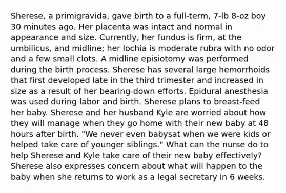 Sherese, a primigravida, gave birth to a full-term, 7-lb 8-oz boy 30 minutes ago. Her placenta was intact and normal in appearance and size. Currently, her fundus is firm, at the umbilicus, and midline; her lochia is moderate rubra with no odor and a few small clots. A midline episiotomy was performed during the birth process. Sherese has several large hemorrhoids that first developed late in the third trimester and increased in size as a result of her bearing-down efforts. Epidural anesthesia was used during labor and birth. Sherese plans to breast-feed her baby. Sherese and her husband Kyle are worried about how they will manage when they go home with their new baby at 48 hours after birth. "We never even babysat when we were kids or helped take care of younger siblings." What can the nurse do to help Sherese and Kyle take care of their new baby effectively? Sherese also expresses concern about what will happen to the baby when she returns to work as a legal secretary in 6 weeks.