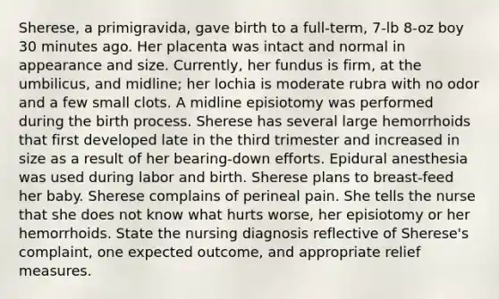 Sherese, a primigravida, gave birth to a full-term, 7-lb 8-oz boy 30 minutes ago. Her placenta was intact and normal in appearance and size. Currently, her fundus is firm, at the umbilicus, and midline; her lochia is moderate rubra with no odor and a few small clots. A midline episiotomy was performed during the birth process. Sherese has several large hemorrhoids that first developed late in the third trimester and increased in size as a result of her bearing-down efforts. Epidural anesthesia was used during labor and birth. Sherese plans to breast-feed her baby. Sherese complains of perineal pain. She tells the nurse that she does not know what hurts worse, her episiotomy or her hemorrhoids. State the nursing diagnosis reflective of Sherese's complaint, one expected outcome, and appropriate relief measures.