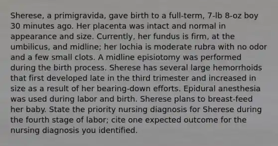 Sherese, a primigravida, gave birth to a full-term, 7-lb 8-oz boy 30 minutes ago. Her placenta was intact and normal in appearance and size. Currently, her fundus is firm, at the umbilicus, and midline; her lochia is moderate rubra with no odor and a few small clots. A midline episiotomy was performed during the birth process. Sherese has several large hemorrhoids that first developed late in the third trimester and increased in size as a result of her bearing-down efforts. Epidural anesthesia was used during labor and birth. Sherese plans to breast-feed her baby. State the priority nursing diagnosis for Sherese during the fourth stage of labor; cite one expected outcome for the nursing diagnosis you identified.