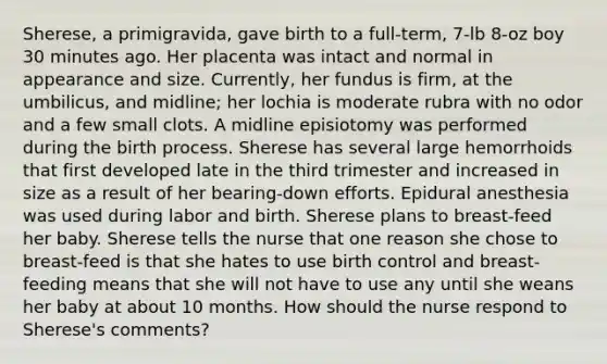 Sherese, a primigravida, gave birth to a full-term, 7-lb 8-oz boy 30 minutes ago. Her placenta was intact and normal in appearance and size. Currently, her fundus is firm, at the umbilicus, and midline; her lochia is moderate rubra with no odor and a few small clots. A midline episiotomy was performed during the birth process. Sherese has several large hemorrhoids that first developed late in the third trimester and increased in size as a result of her bearing-down efforts. Epidural anesthesia was used during labor and birth. Sherese plans to breast-feed her baby. Sherese tells the nurse that one reason she chose to breast-feed is that she hates to use birth control and breast-feeding means that she will not have to use any until she weans her baby at about 10 months. How should the nurse respond to Sherese's comments?