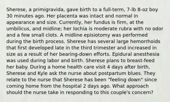 Sherese, a primigravida, gave birth to a full-term, 7-lb 8-oz boy 30 minutes ago. Her placenta was intact and normal in appearance and size. Currently, her fundus is firm, at the umbilicus, and midline; her lochia is moderate rubra with no odor and a few small clots. A midline episiotomy was performed during the birth process. Sherese has several large hemorrhoids that first developed late in the third trimester and increased in size as a result of her bearing-down efforts. Epidural anesthesia was used during labor and birth. Sherese plans to breast-feed her baby. During a home health care visit 4 days after birth, Sherese and Kyle ask the nurse about postpartum blues. They relate to the nurse that Sherese has been "feeling down" since coming home from the hospital 2 days ago. What approach should the nurse take in responding to this couple's concern?