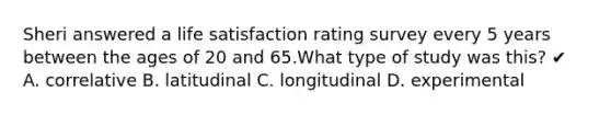 Sheri answered a life satisfaction rating survey every 5 years between the ages of 20 and 65.What type of study was this? ✔ A. correlative B. latitudinal C. longitudinal D. experimental