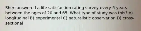 Sheri answered a life satisfaction rating survey every 5 years between the ages of 20 and 65. What type of study was this? A) longitudinal B) experimental C) naturalistic observation D) cross-sectional