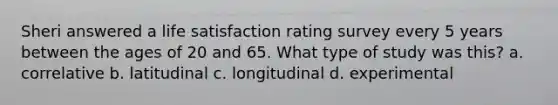 Sheri answered a life satisfaction rating survey every 5 years between the ages of 20 and 65. What type of study was this? a. correlative b. latitudinal c. longitudinal d. experimental