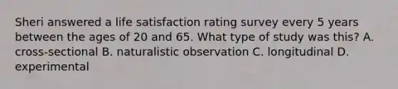 Sheri answered a life satisfaction rating survey every 5 years between the ages of 20 and 65. What type of study was this? A. cross-sectional B. naturalistic observation C. longitudinal D. experimental