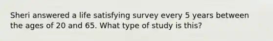 Sheri answered a life satisfying survey every 5 years between the ages of 20 and 65. What type of study is this?