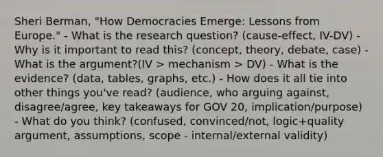 Sheri Berman, "How Democracies Emerge: Lessons from Europe." - What is the research question? (cause-effect, IV-DV) - Why is it important to read this? (concept, theory, debate, case) - What is the argument?(IV > mechanism > DV) - What is the evidence? (data, tables, graphs, etc.) - How does it all tie into other things you've read? (audience, who arguing against, disagree/agree, key takeaways for GOV 20, implication/purpose) - What do you think? (confused, convinced/not, logic+quality argument, assumptions, scope - internal/external validity)