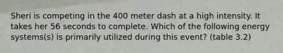 Sheri is competing in the 400 meter dash at a high intensity. It takes her 56 seconds to complete. Which of the following energy systems(s) is primarily utilized during this event? (table 3.2)