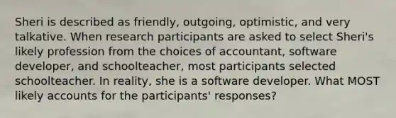 Sheri is described as friendly, outgoing, optimistic, and very talkative. When research participants are asked to select Sheri's likely profession from the choices of accountant, software developer, and schoolteacher, most participants selected schoolteacher. In reality, she is a software developer. What MOST likely accounts for the participants' responses?