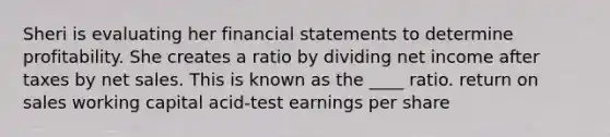 Sheri is evaluating her financial statements to determine profitability. She creates a ratio by dividing net income after taxes by net sales. This is known as the ____ ratio. return on sales working capital acid-test earnings per share