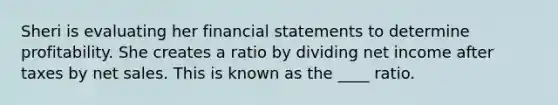 Sheri is evaluating her financial statements to determine profitability. She creates a ratio by dividing net income after taxes by net sales. This is known as the ____ ratio.