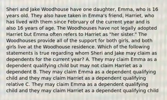 Sheri and Jake Woodhouse have one daughter, Emma, who is 16 years old. They also have taken in Emma's friend, Harriet, who has lived with them since February of the current year and is also 16 years of age. The Woodhouses have not legally adopted Harriet but Emma often refers to Harriet as "her sister." The Woodhouses provide all of the support for both girls, and both girls live at the Woodhouse residence. Which of the following statements is true regarding whom Sheri and Jake may claim as dependents for the current year? A. They may claim Emma as a dependent qualifying child but may not claim Harriet as a dependent B. They may claim Emma as a dependent qualifying child and they may claim Harriet as a dependent qualifying relative C. They may claim Emma as a dependent qualifying child and they may claim Harriet as a dependent qualifying child