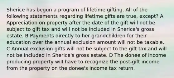 Sherice has begun a program of lifetime gifting. All of the following statements regarding lifetime gifts are true, except? A Appreciation on property after the date of the gift will not be subject to gift tax and will not be included in Sherice's gross estate. B Payments directly to her grandchildren for their education over the annual exclusion amount will not be taxable. C Annual exclusion gifts will not be subject to the gift tax and will not be included in Sherice's gross estate. D The donee of income producing property will have to recognize the post-gift income from the property on the donee's income tax return.