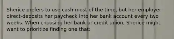 Sherice prefers to use cash most of the​ time, but her employer​ direct-deposits her paycheck into her bank account every two weeks. When choosing her bank or credit​ union, Sherice might want to prioritize finding one​ that: