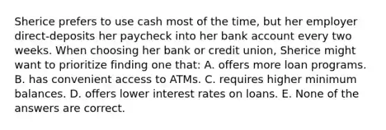 Sherice prefers to use cash most of the time, but her employer direct-deposits her paycheck into her bank account every two weeks. When choosing her bank or credit union, Sherice might want to prioritize finding one that: A. offers more loan programs. B. has convenient access to ATMs. C. requires higher minimum balances. D. offers lower interest rates on loans. E. None of the answers are correct.