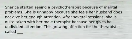 Sherice started seeing a psychotherapist because of marital problems. She is unhappy because she feels her husband does not give her enough attention. After several sessions, she is quite taken with her male therapist because her gives he undivided attention. This growing affection for the therapist is called ___