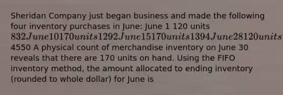 Sheridan Company just began business and made the following four inventory purchases in June: June 1 120 units 832 June 10 170 units 1292 June 15 170 units 1394 June 28 120 units 10324550 A physical count of merchandise inventory on June 30 reveals that there are 170 units on hand. Using the FIFO inventory method, the amount allocated to ending inventory (rounded to whole dollar) for June is