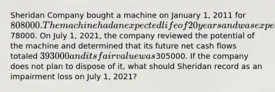 Sheridan Company bought a machine on January 1, 2011 for 808000. The machine had an expected life of 20 years and was expected to have a salvage value of78000. On July 1, 2021, the company reviewed the potential of the machine and determined that its future net cash flows totaled 393000 and its fair value was305000. If the company does not plan to dispose of it, what should Sheridan record as an impairment loss on July 1, 2021?