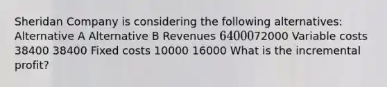 Sheridan Company is considering the following alternatives: Alternative A Alternative B Revenues 6400072000 Variable costs 38400 38400 Fixed costs 10000 16000 What is the incremental profit?