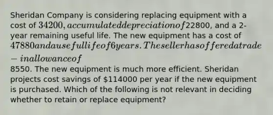 Sheridan Company is considering replacing equipment with a cost of 34200, accumulated depreciation of22800, and a 2-year remaining useful life. The new equipment has a cost of 47880 and a useful life of 6 years. The seller has offered a trade-in allowance of8550. The new equipment is much more efficient. Sheridan projects cost savings of 114000 per year if the new equipment is purchased. Which of the following is not relevant in deciding whether to retain or replace equipment?